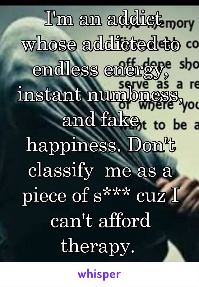  I'm an addict whose addicted to endless energy, instant numbness, and fake happiness. Don't classify  me as a piece of s*** cuz I can't afford therapy. 
