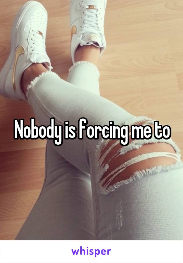 Nobody is forcing me to