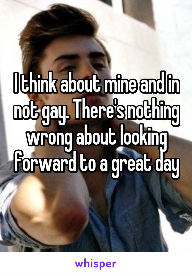I think about mine and in not gay. There's nothing wrong about looking forward to a great day 