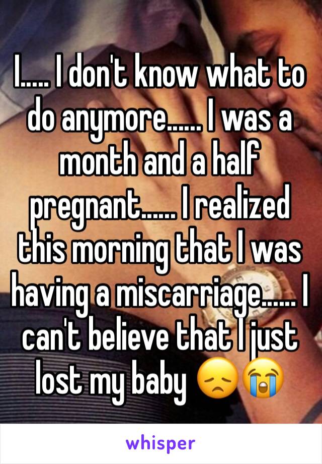 I..... I don't know what to do anymore...... I was a month and a half pregnant...... I realized this morning that I was having a miscarriage...... I can't believe that I just lost my baby 😞😭