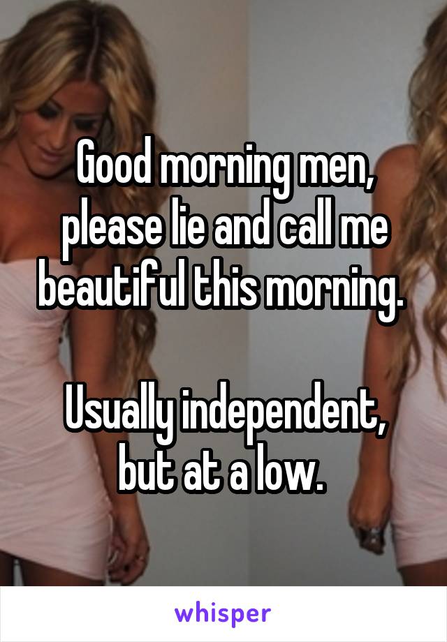 Good morning men, please lie and call me beautiful this morning. 

Usually independent, but at a low. 