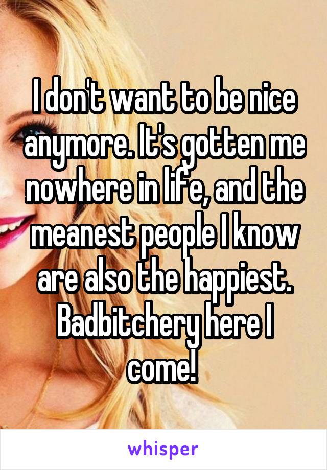 I don't want to be nice anymore. It's gotten me nowhere in life, and the meanest people I know are also the happiest. Badbitchery here I come! 