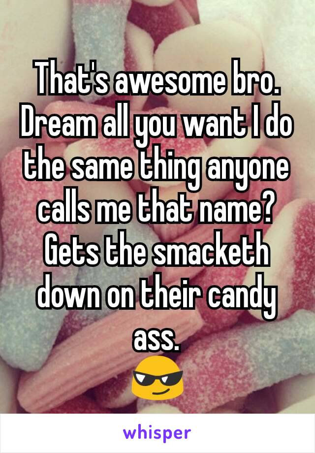 That's awesome bro. Dream all you want I do the same thing anyone calls me that name?
Gets the smacketh down on their candy ass.
😎