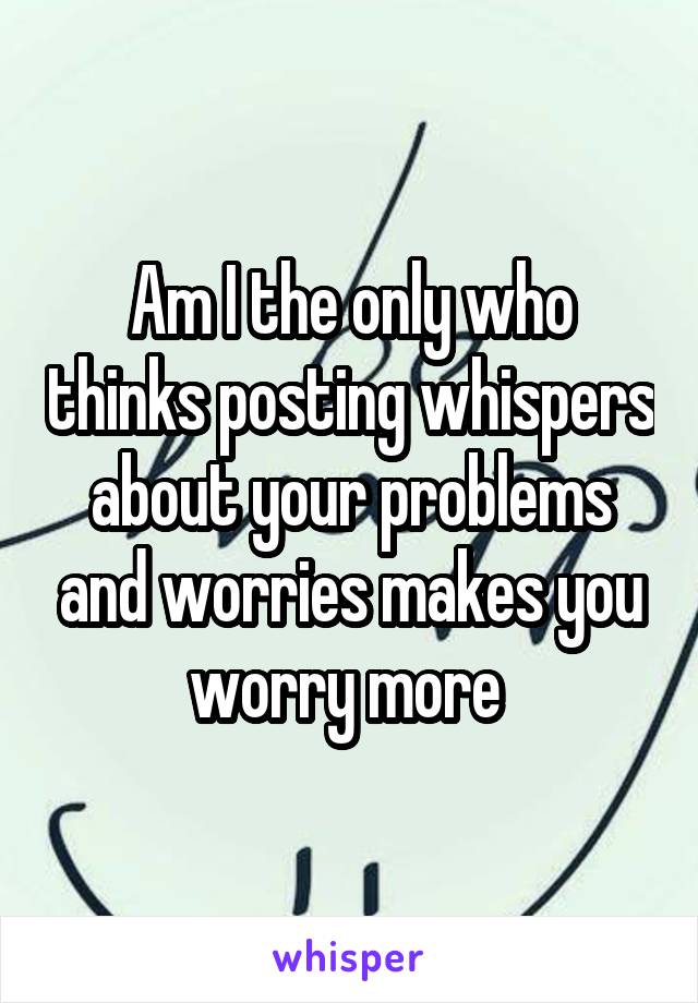 Am I the only who thinks posting whispers about your problems and worries makes you worry more 