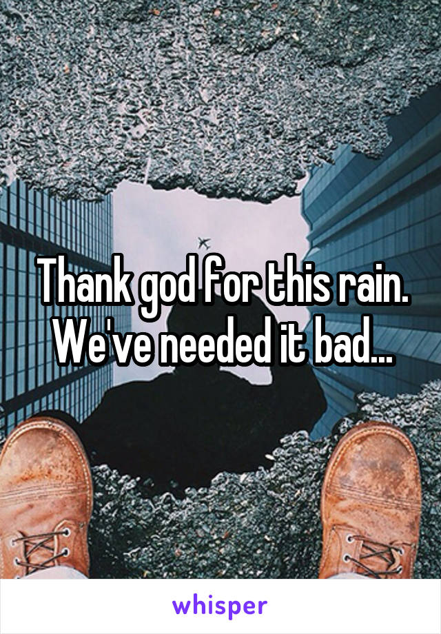 Thank god for this rain. We've needed it bad...