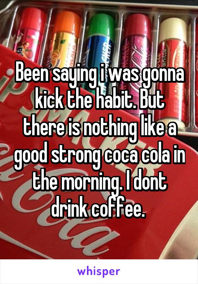 Been saying i was gonna kick the habit. But there is nothing like a good strong coca cola in the morning. I dont drink coffee. 