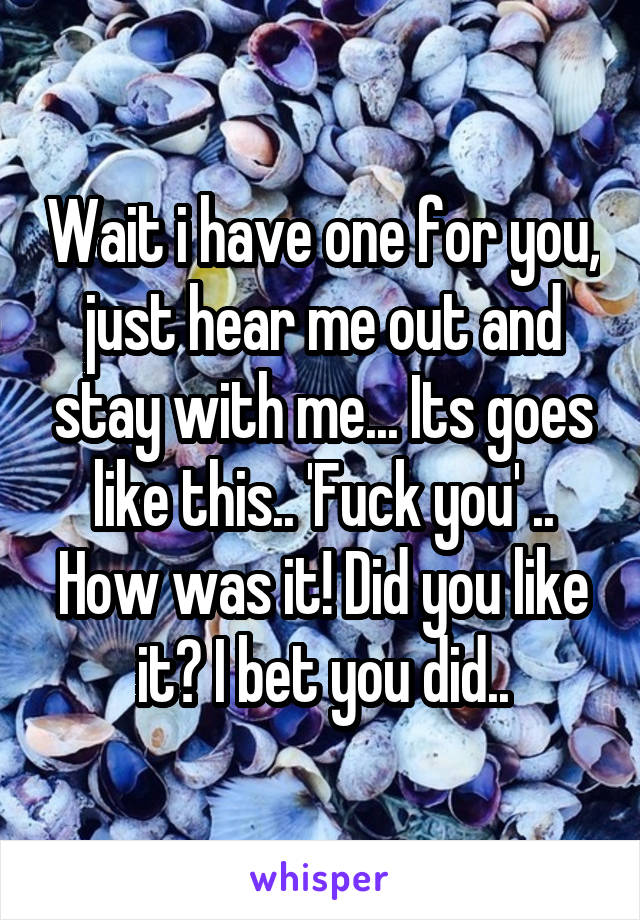 Wait i have one for you, just hear me out and stay with me... Its goes like this.. 'Fuck you' .. How was it! Did you like it? I bet you did..