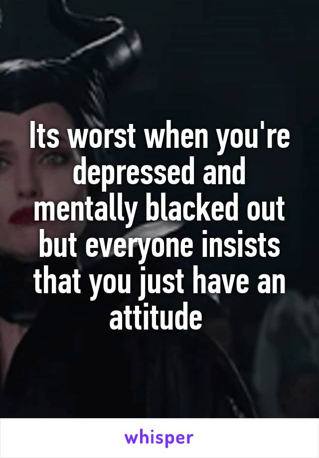 Its worst when you're depressed and mentally blacked out but everyone insists that you just have an attitude 