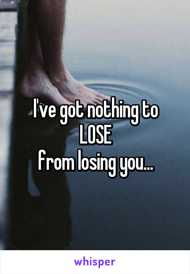 I've got nothing to
LOSE
from losing you...