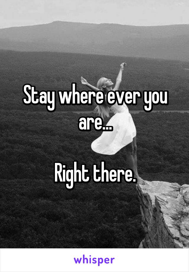 Stay where ever you are...

Right there.