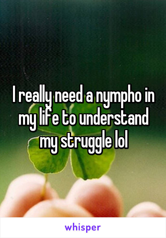 I really need a nympho in my life to understand my struggle lol