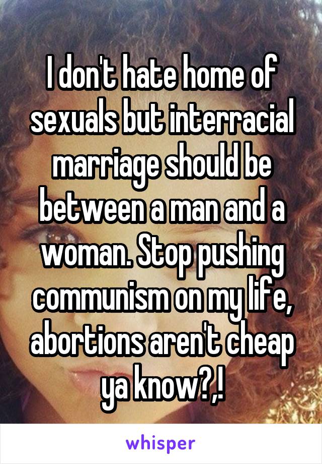 I don't hate home of sexuals but interracial marriage should be between a man and a woman. Stop pushing communism on my life, abortions aren't cheap ya know?,!