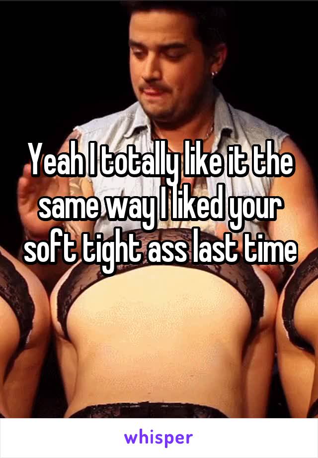 Yeah I totally like it the same way I liked your soft tight ass last time 