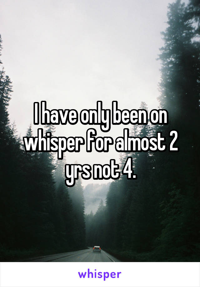 I have only been on whisper for almost 2 yrs not 4.