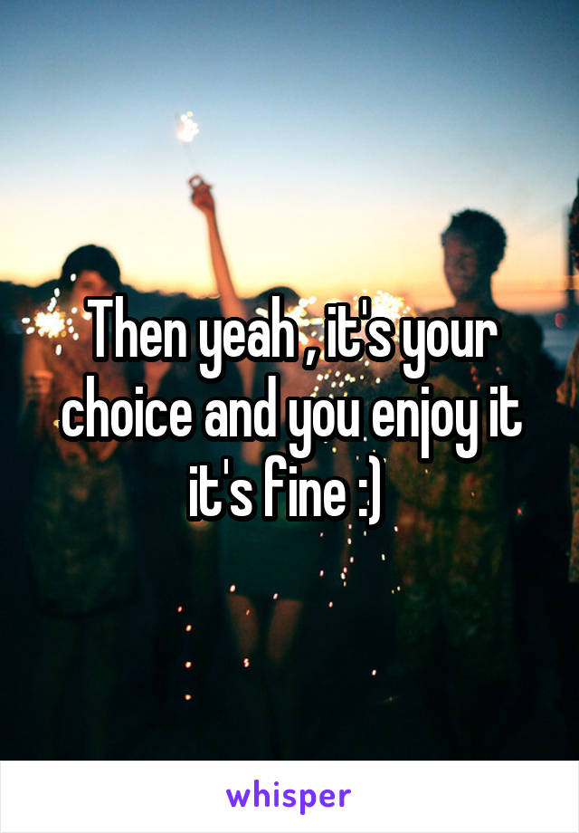 Then yeah , it's your choice and you enjoy it it's fine :) 