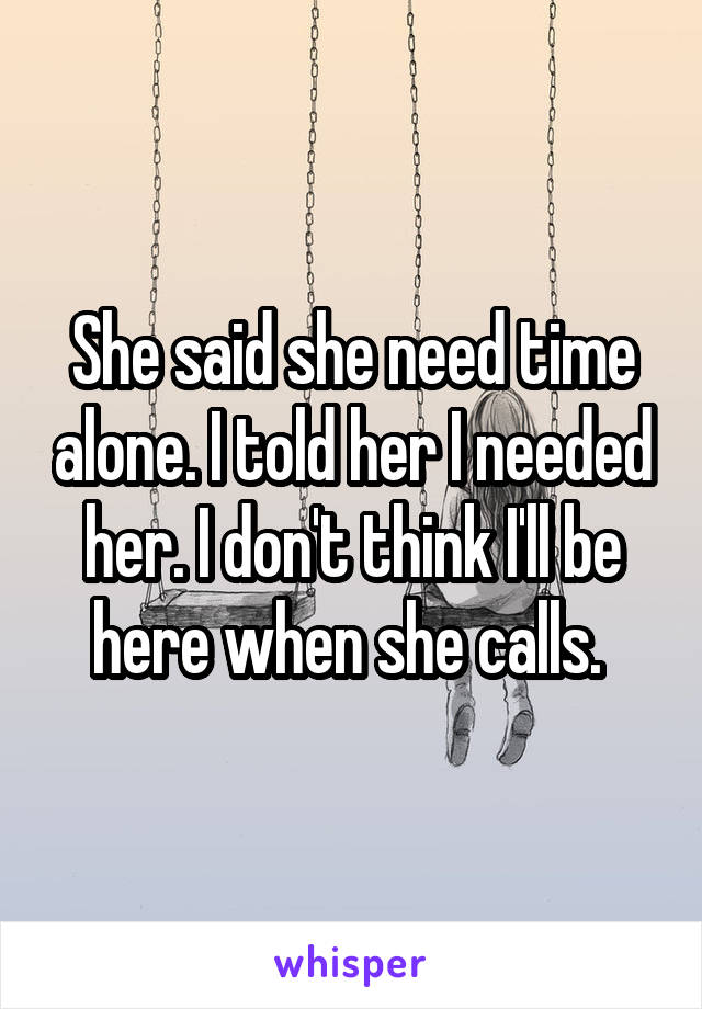 She said she need time alone. I told her I needed her. I don't think I'll be here when she calls. 