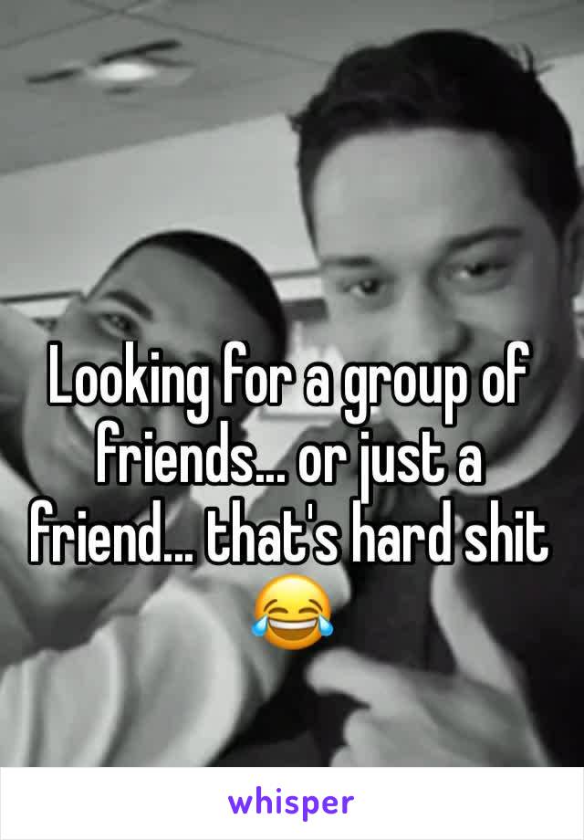 Looking for a group of friends... or just a friend... that's hard shit 😂