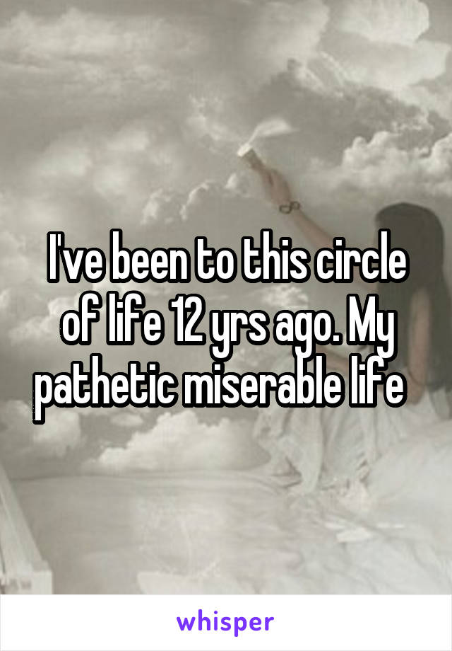 I've been to this circle of life 12 yrs ago. My pathetic miserable life  