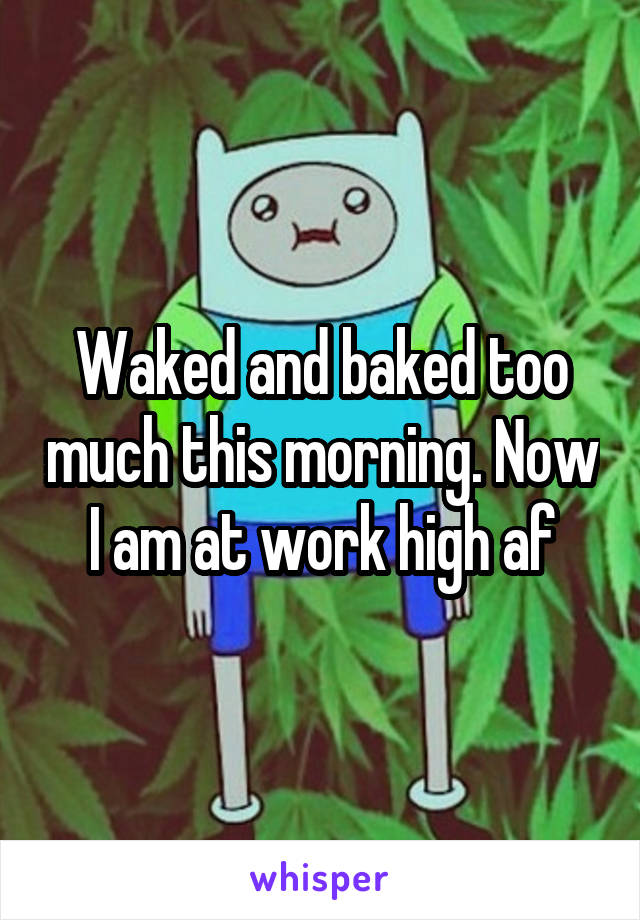 Waked and baked too much this morning. Now I am at work high af