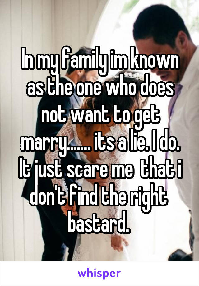 In my family im known as the one who does not want to get marry....... its a lie. I do. It just scare me  that i don't find the right  bastard. 