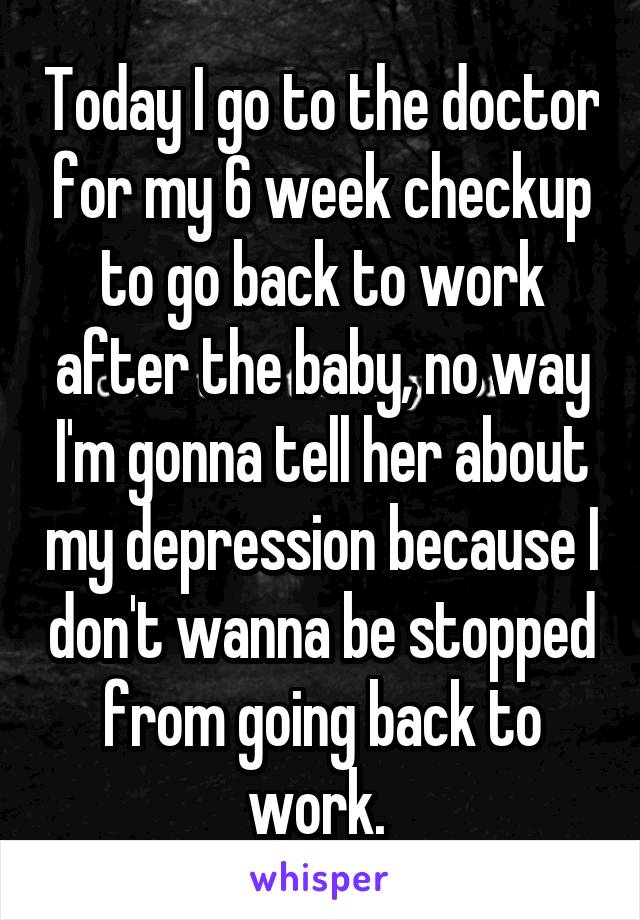 Today I go to the doctor for my 6 week checkup to go back to work after the baby, no way I'm gonna tell her about my depression because I don't wanna be stopped from going back to work. 