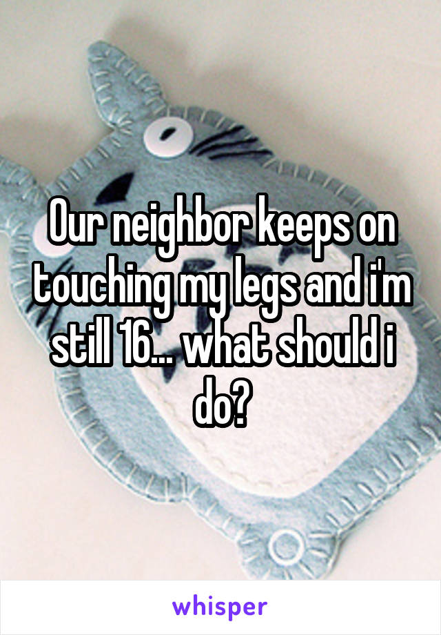 Our neighbor keeps on touching my legs and i'm still 16... what should i do?