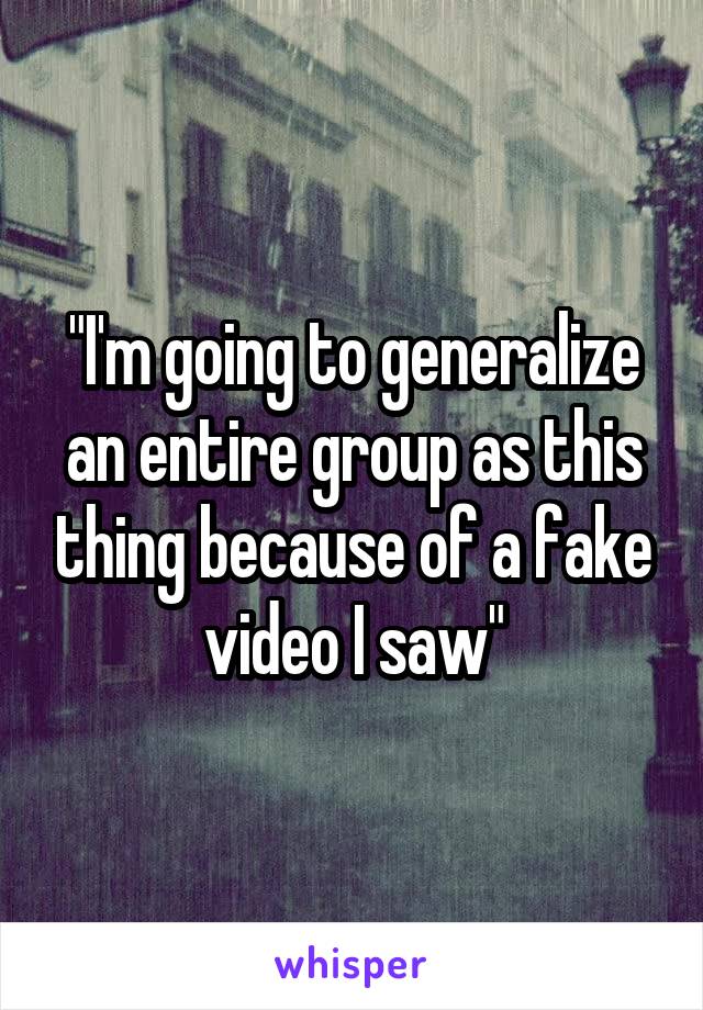 "I'm going to generalize an entire group as this thing because of a fake video I saw"