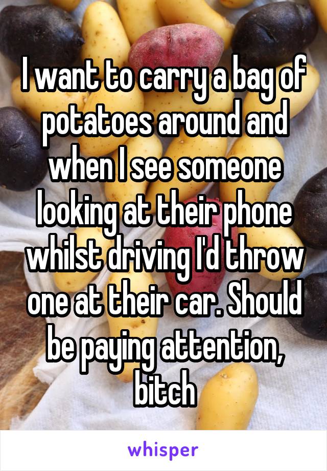 I want to carry a bag of potatoes around and when I see someone looking at their phone whilst driving I'd throw one at their car. Should be paying attention, bitch