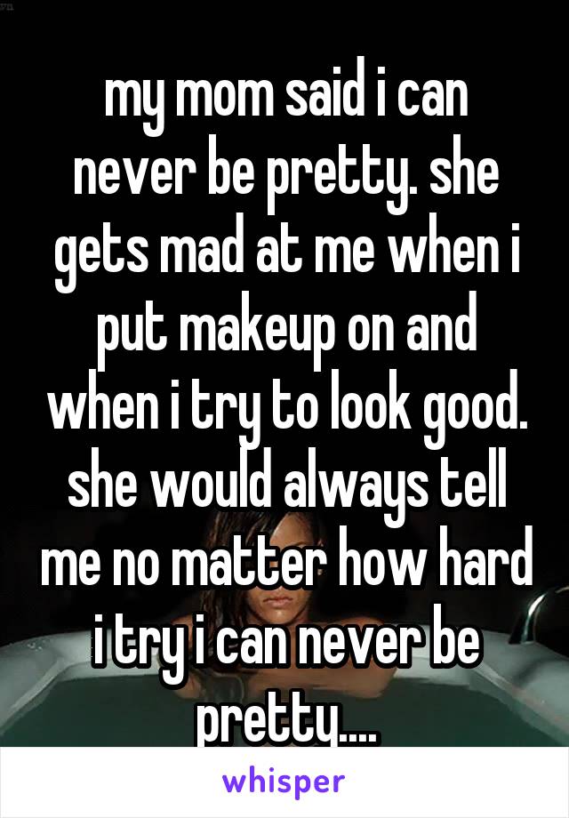 my mom said i can never be pretty. she gets mad at me when i put makeup on and when i try to look good. she would always tell me no matter how hard i try i can never be pretty....