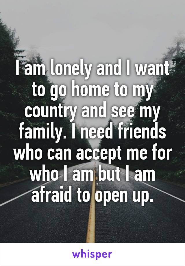 I am lonely and I want to go home to my country and see my family. I need friends who can accept me for who I am but I am afraid to open up.