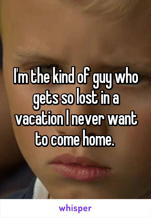 I'm the kind of guy who gets so lost in a vacation I never want to come home. 