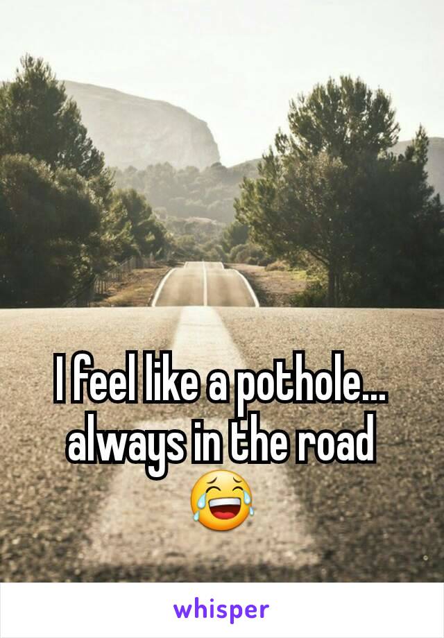 I feel like a pothole... always in the road 😂