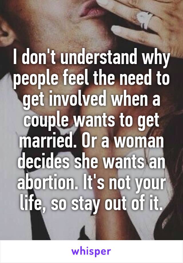 I don't understand why people feel the need to get involved when a couple wants to get married. Or a woman decides she wants an abortion. It's not your life, so stay out of it.