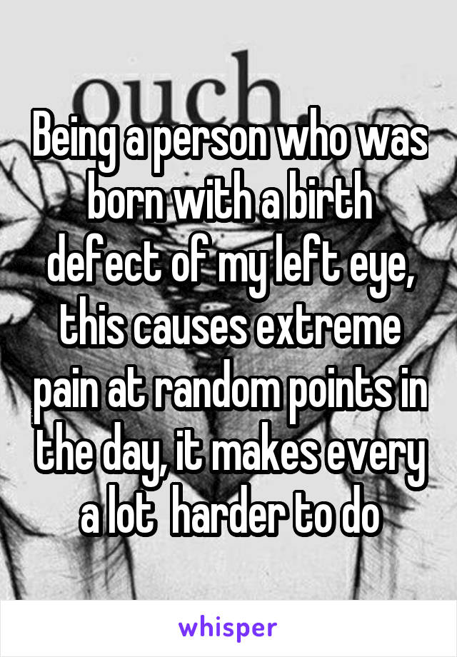 Being a person who was born with a birth defect of my left eye, this causes extreme pain at random points in the day, it makes every a lot  harder to do