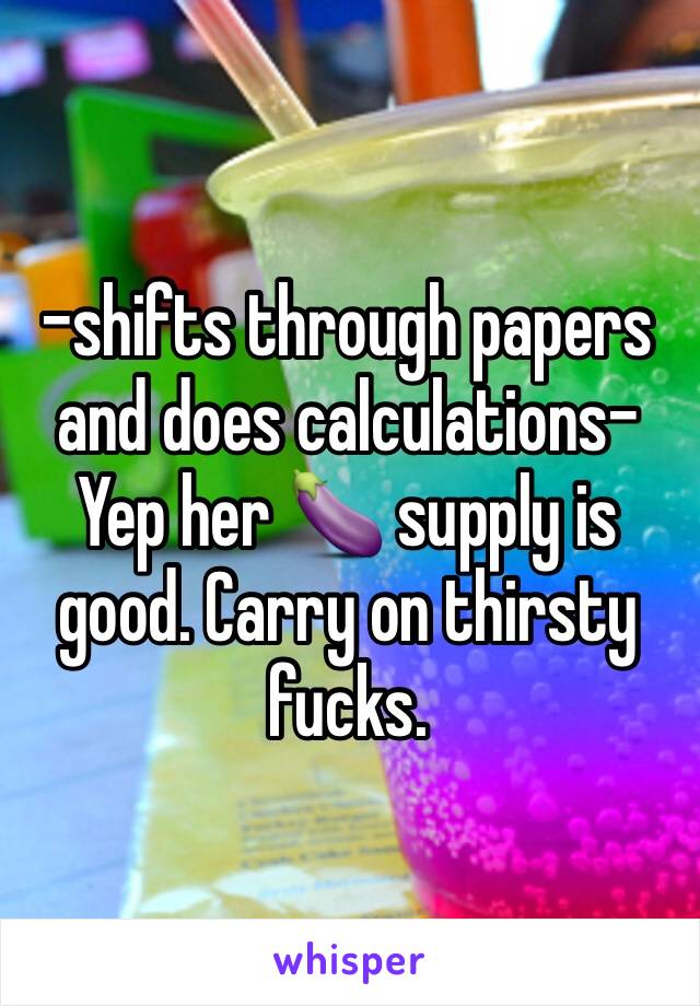 -shifts through papers and does calculations- Yep her 🍆 supply is good. Carry on thirsty fucks.