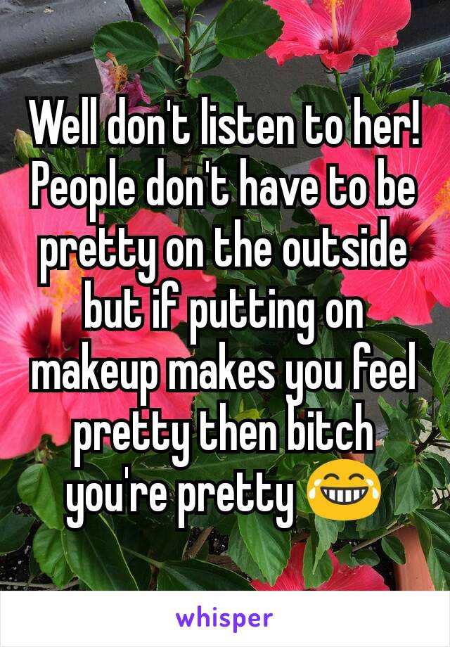 Well don't listen to her! People don't have to be pretty on the outside but if putting on makeup makes you feel pretty then bitch you're pretty 😂