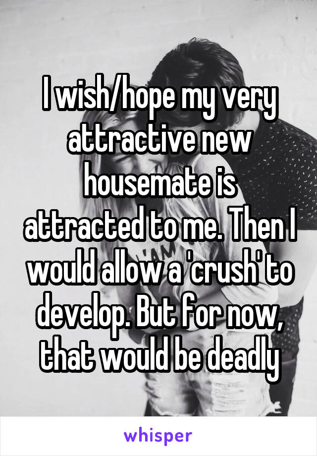 I wish/hope my very attractive new housemate is attracted to me. Then I would allow a 'crush' to develop. But for now, that would be deadly