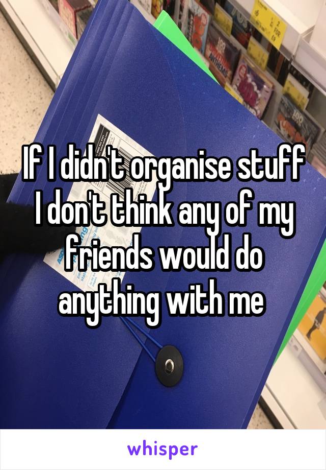 If I didn't organise stuff I don't think any of my friends would do anything with me 