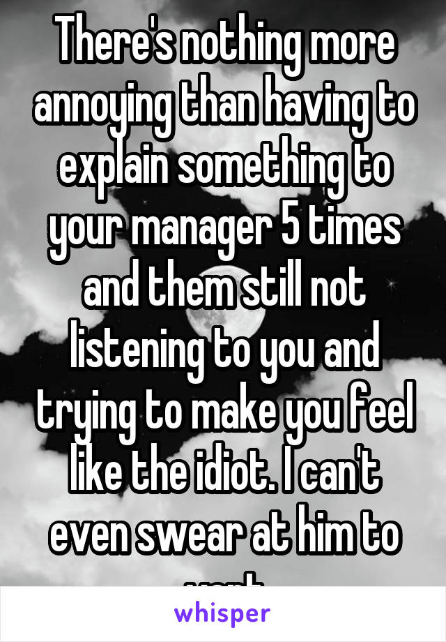 There's nothing more annoying than having to explain something to your manager 5 times and them still not listening to you and trying to make you feel like the idiot. I can't even swear at him to vent