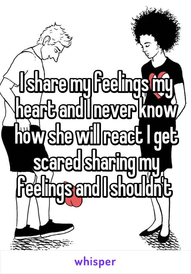 I share my feelings my heart and I never know how she will react I get scared sharing my feelings and I shouldn't 