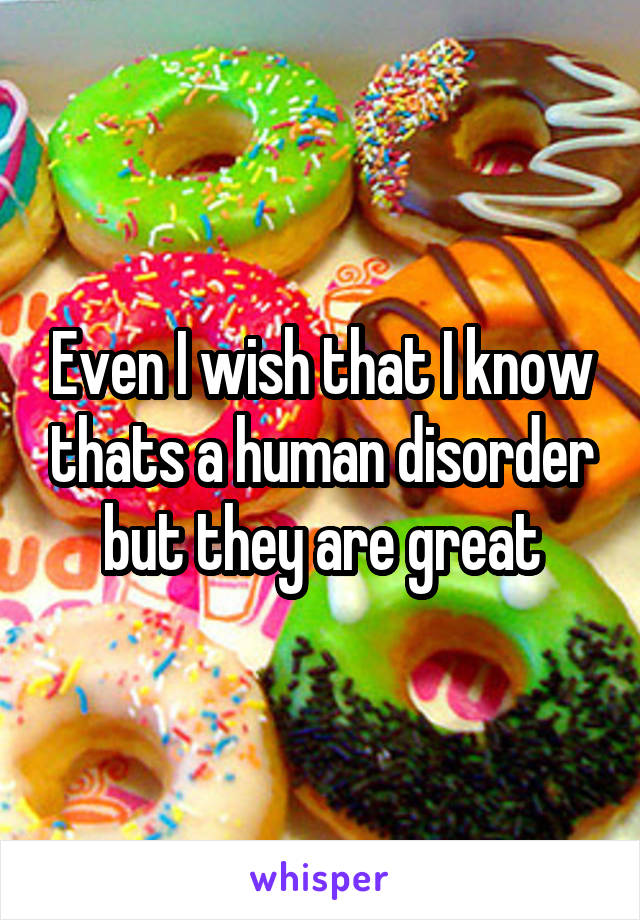 Even I wish that I know thats a human disorder but they are great