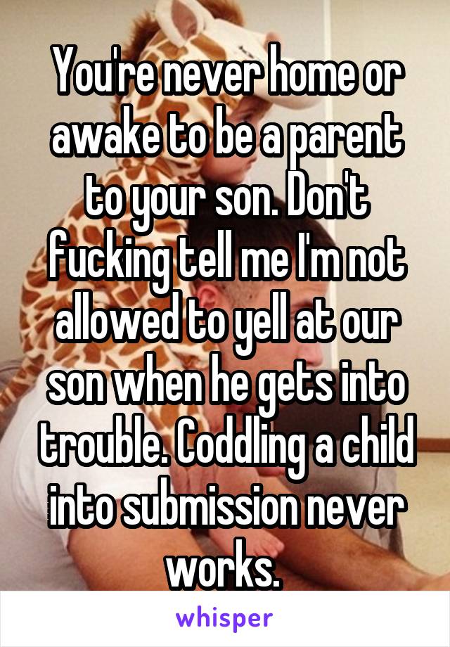 You're never home or awake to be a parent to your son. Don't fucking tell me I'm not allowed to yell at our son when he gets into trouble. Coddling a child into submission never works. 