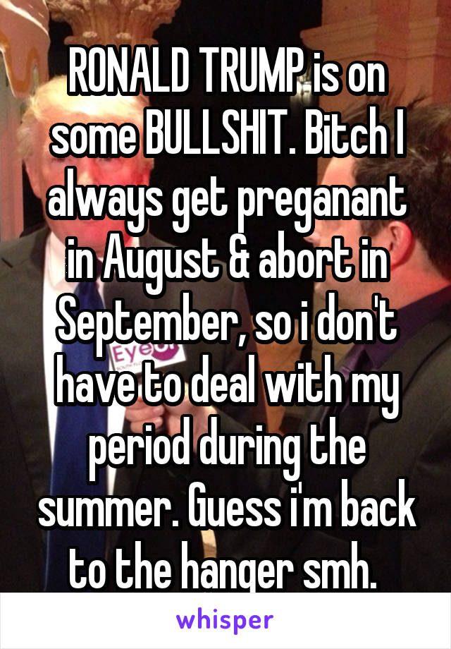 RONALD TRUMP is on some BULLSHIT. Bitch I always get preganant in August & abort in September, so i don't have to deal with my period during the summer. Guess i'm back to the hanger smh. 