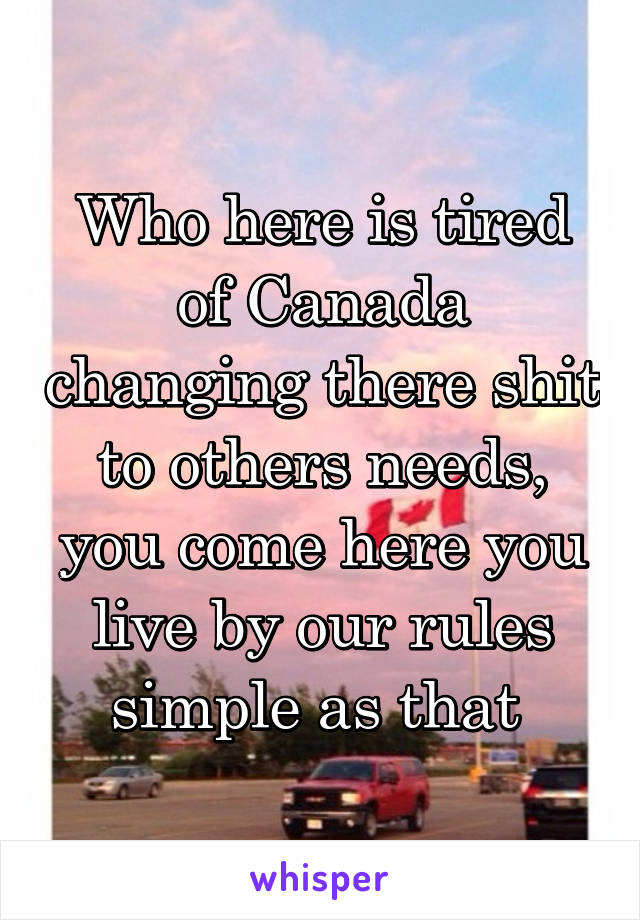 Who here is tired of Canada changing there shit to others needs, you come here you live by our rules simple as that 