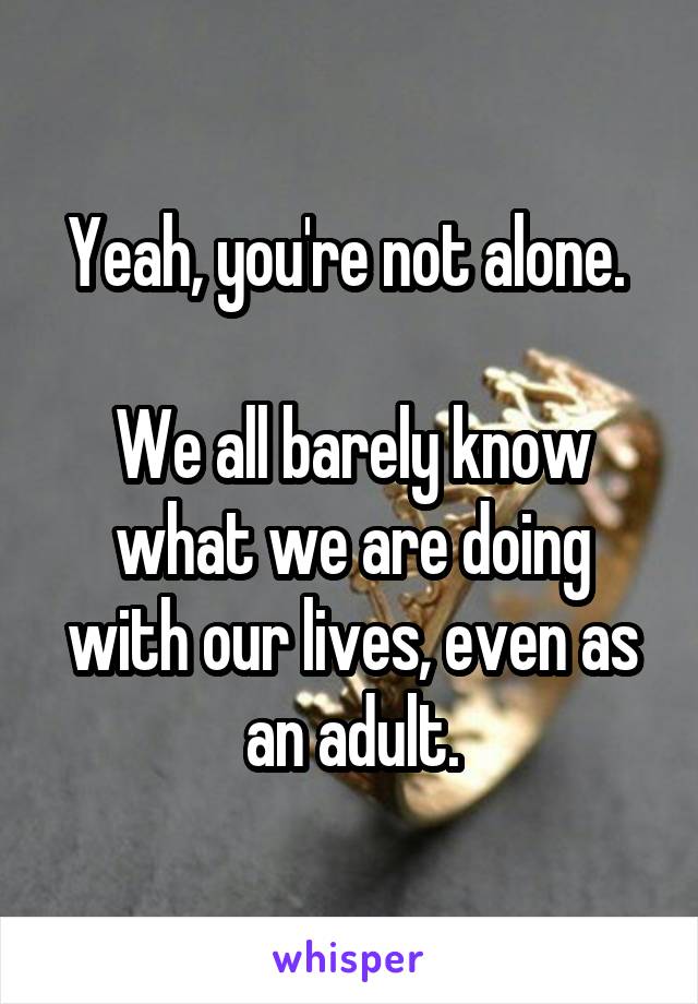 Yeah, you're not alone. 

We all barely know what we are doing with our lives, even as an adult.