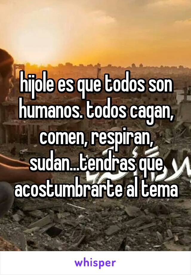 hijole es que todos son humanos. todos cagan, comen, respiran, sudan...tendras que acostumbrarte al tema