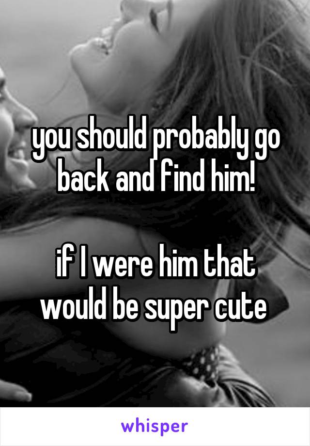 you should probably go back and find him!

if I were him that would be super cute 