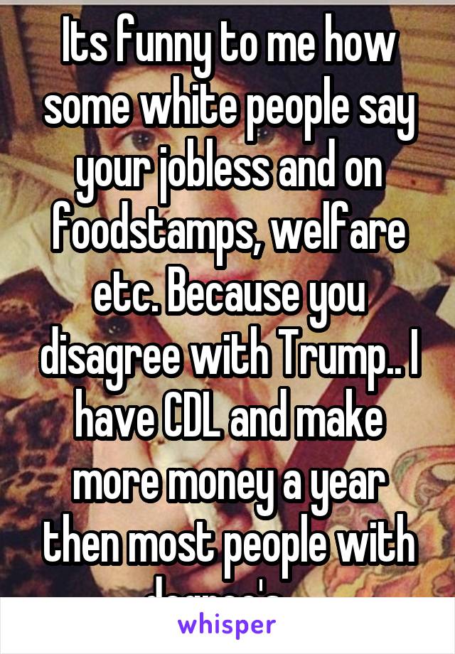 Its funny to me how some white people say your jobless and on foodstamps, welfare etc. Because you disagree with Trump.. I have CDL and make more money a year then most people with degree's .. 