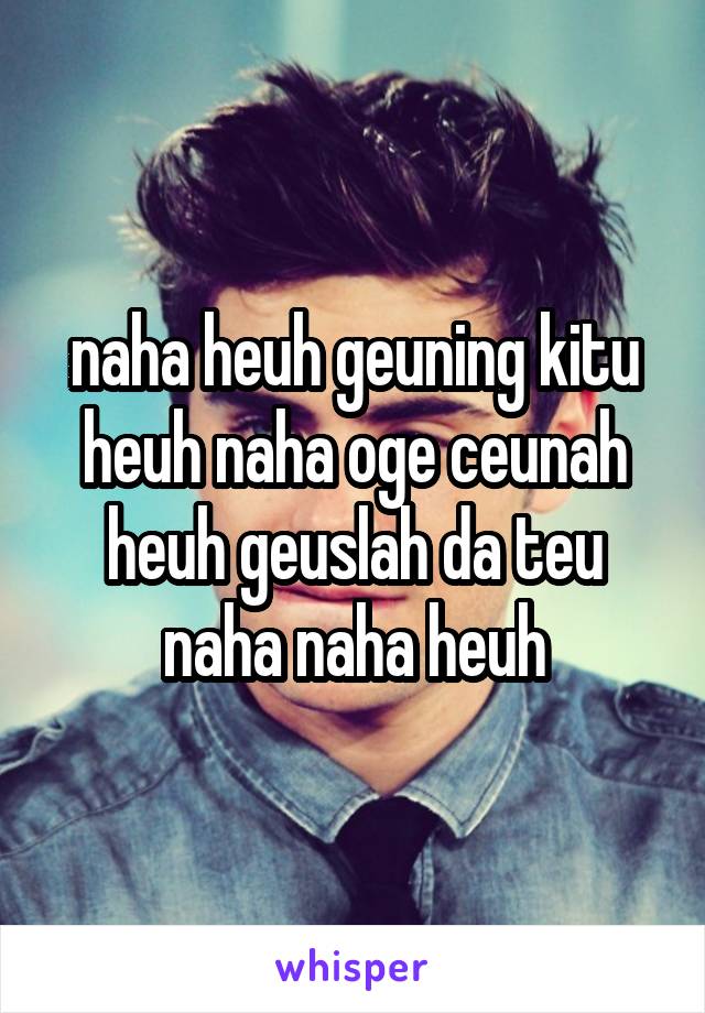 naha heuh geuning kitu heuh naha oge ceunah heuh geuslah da teu naha naha heuh