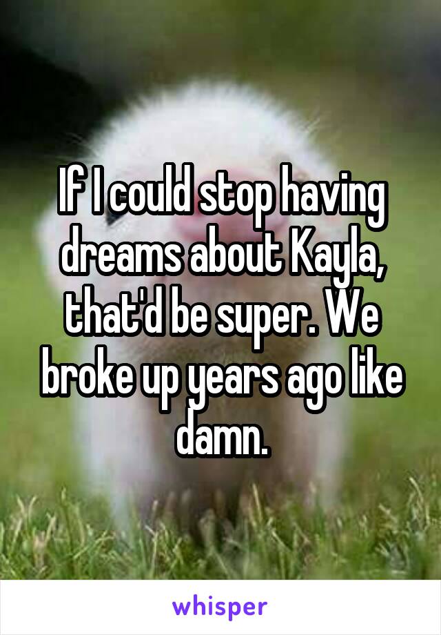 If I could stop having dreams about Kayla, that'd be super. We broke up years ago like damn.